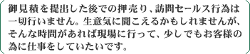 御見積を提出した後での押売り、訪問セールス行為は一切行いません。生意気に聞こえるかもしれませんが、そんな時間があれば現場に行って、少しでもお客様の為に仕事をしていたいです。